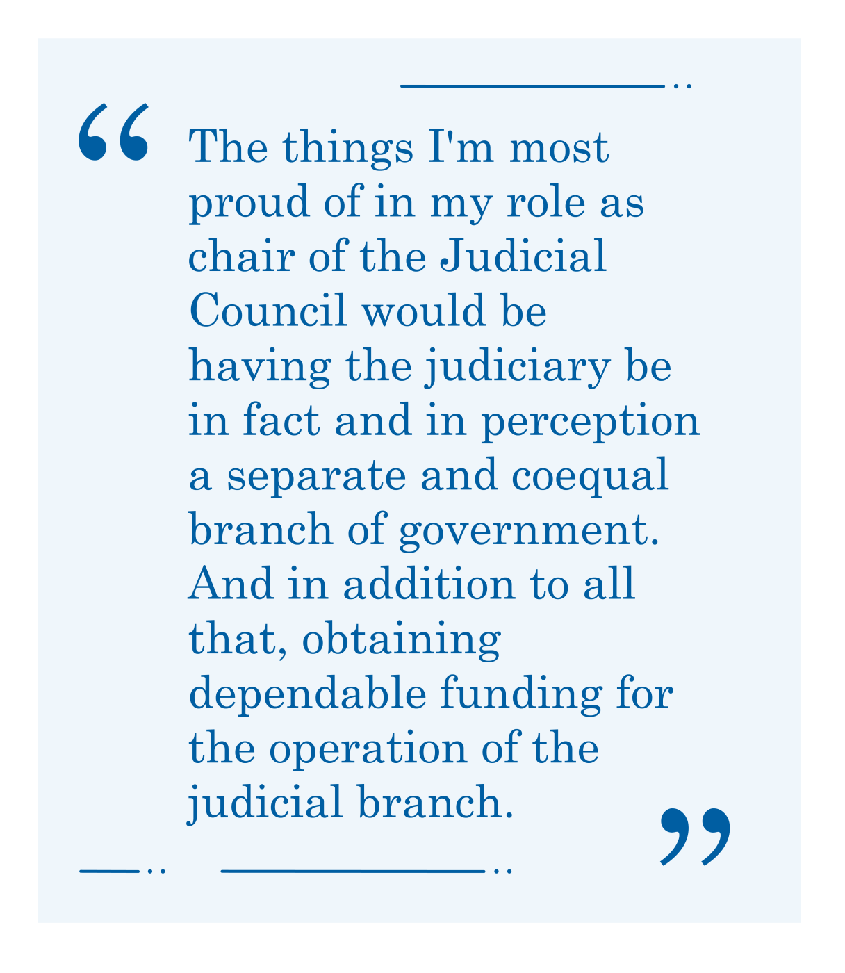 Quote, "The things I'm most proud of in my role as chair of the Judicial Council would be having the judiciary be in fact and in perception a separate and coequal branch of government."