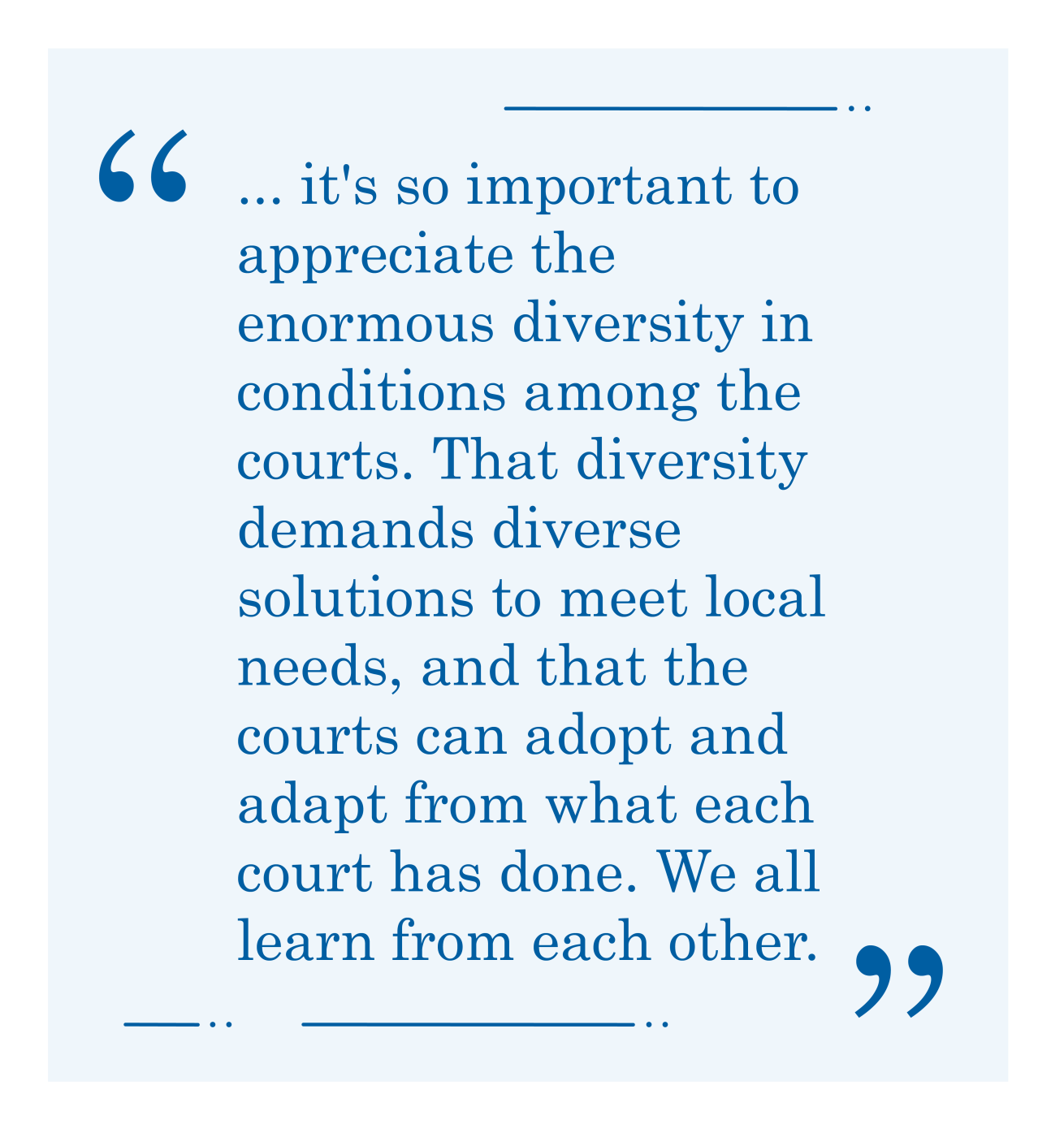 Quote, "... it's so important to appreciate the enormous diversity in conditions among the courts. That diversity demands diverse solutions to meet local needs, and that the courts can adopt and adapt from what each court has done. We all learn from each other."