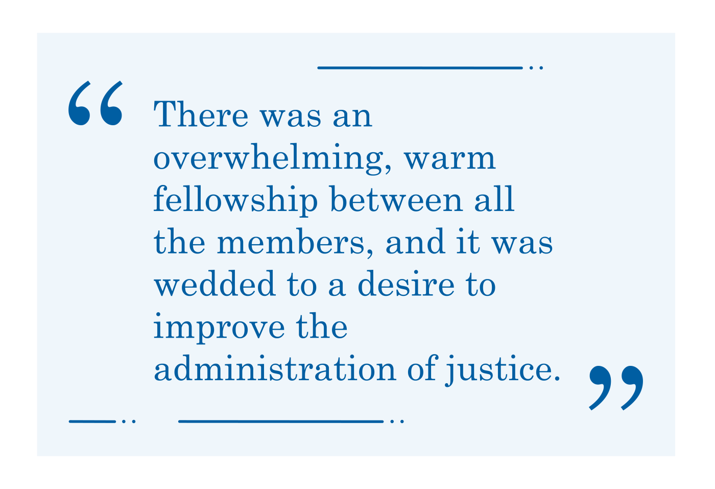 Quote, "There was an overwhelming, warm fellowship between all the members, and it was wedded to a desire to improve the administration of justice."