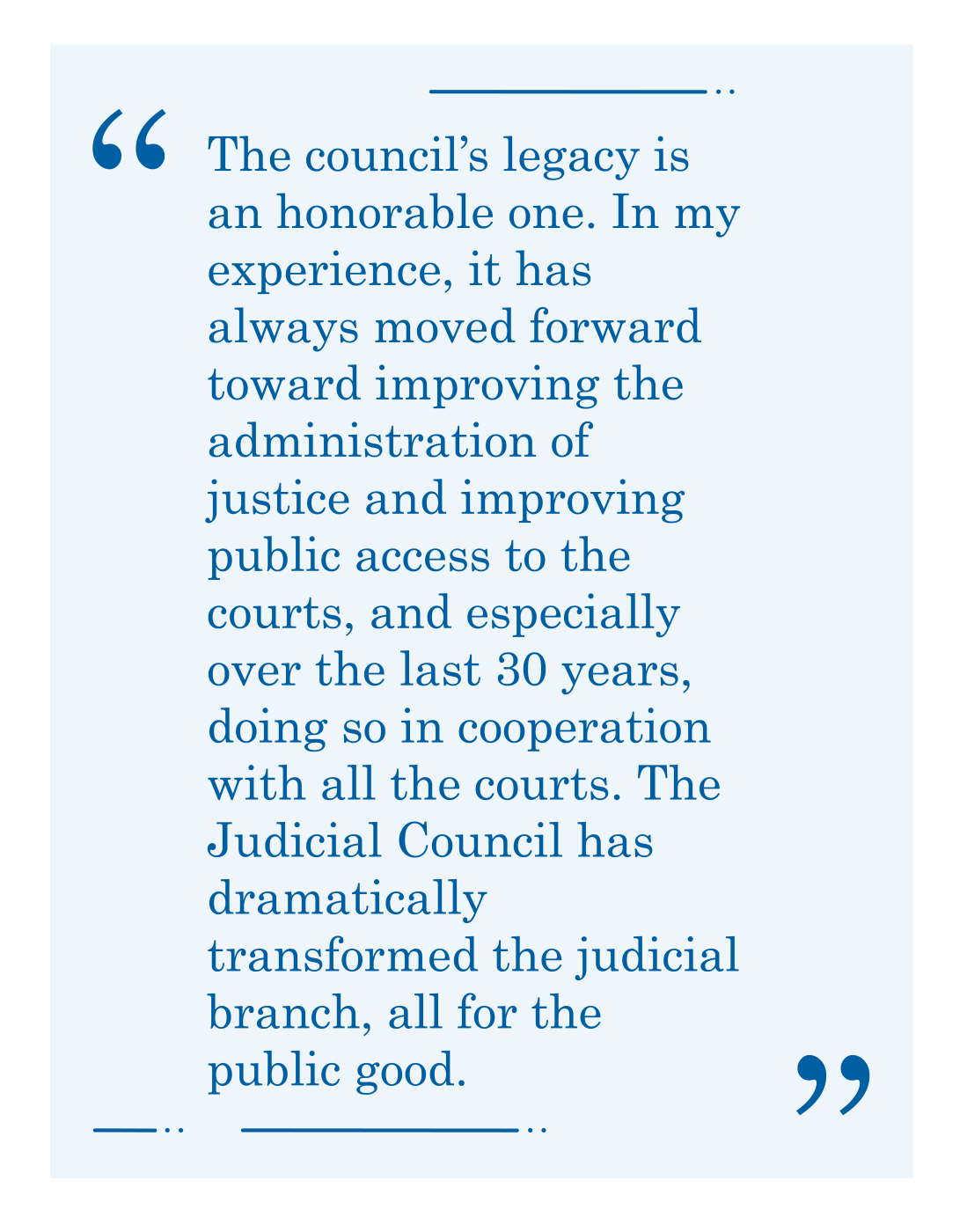 Quote, "The council’s legacy is an honorable one. In my experience, it has always moved forward toward improving the administration of justice and improving public access to the courts, and especially over the last 30 years, doing so in cooperation with all the courts. The Judicial Council has dramatically transformed the judicial branch, all for the public good."